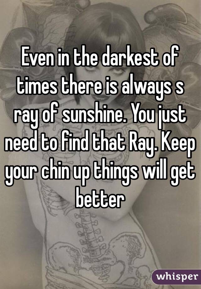 Even in the darkest of times there is always s ray of sunshine. You just need to find that Ray. Keep your chin up things will get better