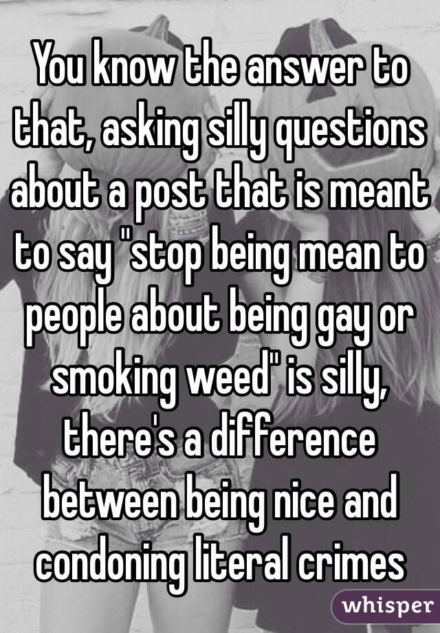 You know the answer to that, asking silly questions about a post that is meant to say "stop being mean to people about being gay or smoking weed" is silly, there's a difference between being nice and condoning literal crimes 