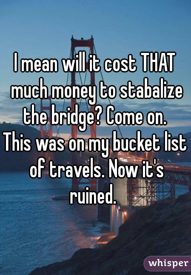 I mean will it cost THAT much money to stabalize the bridge? Come on. 
This was on my bucket list of travels. Now it's ruined.  