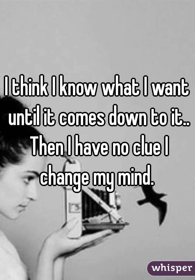 I think I know what I want until it comes down to it.. Then I have no clue I change my mind. 