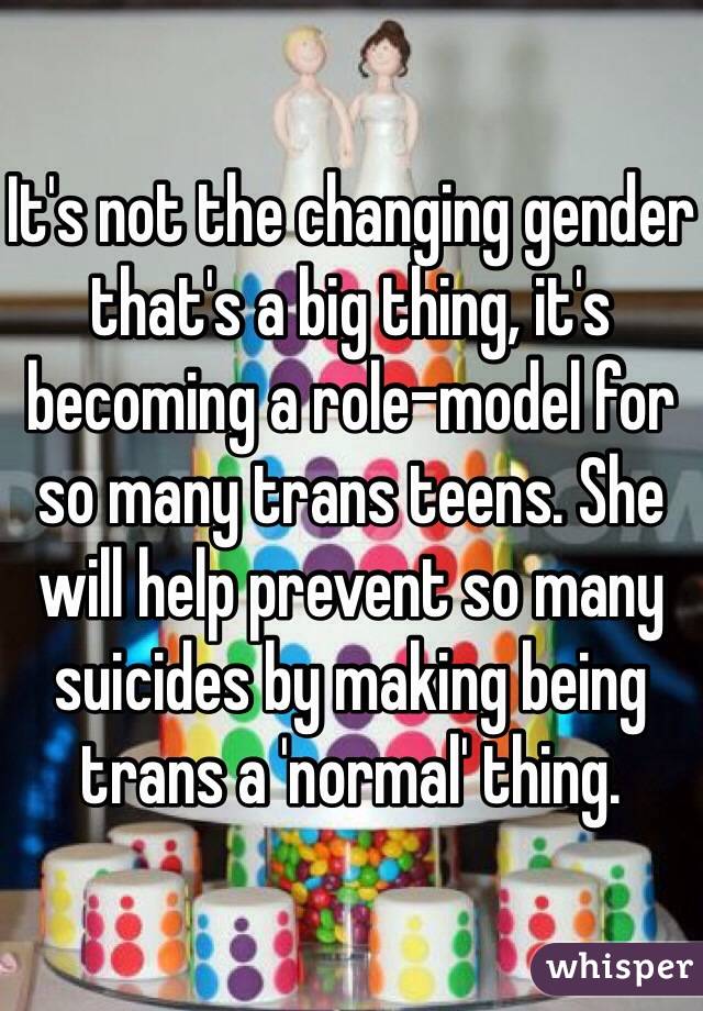 It's not the changing gender that's a big thing, it's becoming a role-model for so many trans teens. She will help prevent so many suicides by making being trans a 'normal' thing. 