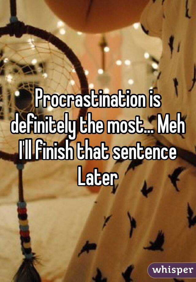 Procrastination is definitely the most... Meh I'll finish that sentence Later