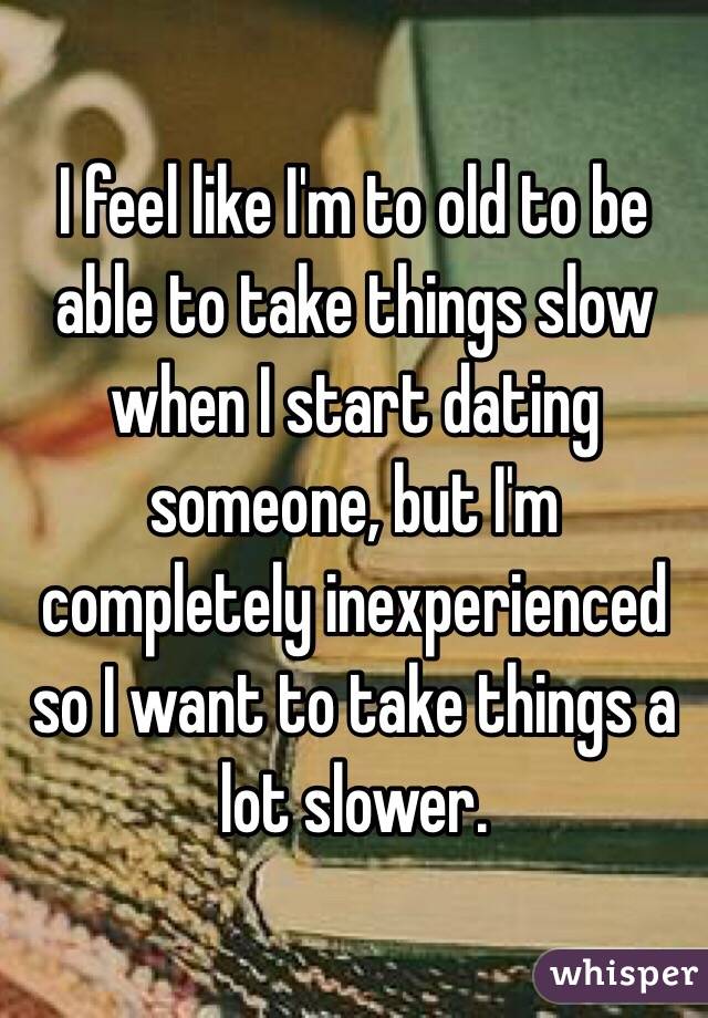 I feel like I'm to old to be able to take things slow when I start dating someone, but I'm completely inexperienced so I want to take things a lot slower.