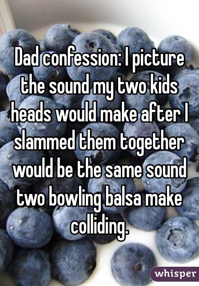 Dad confession: I picture the sound my two kids heads would make after I slammed them together would be the same sound two bowling balsa make colliding.