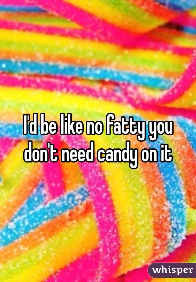 I'd be like no fatty you don't need candy on it 