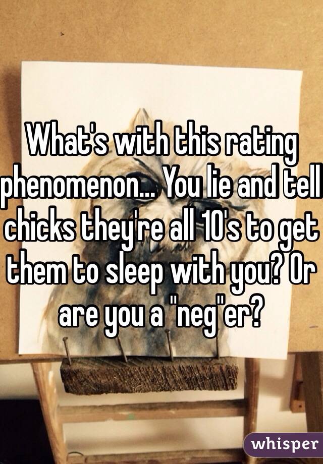 What's with this rating phenomenon... You lie and tell chicks they're all 10's to get them to sleep with you? Or are you a "neg"er?