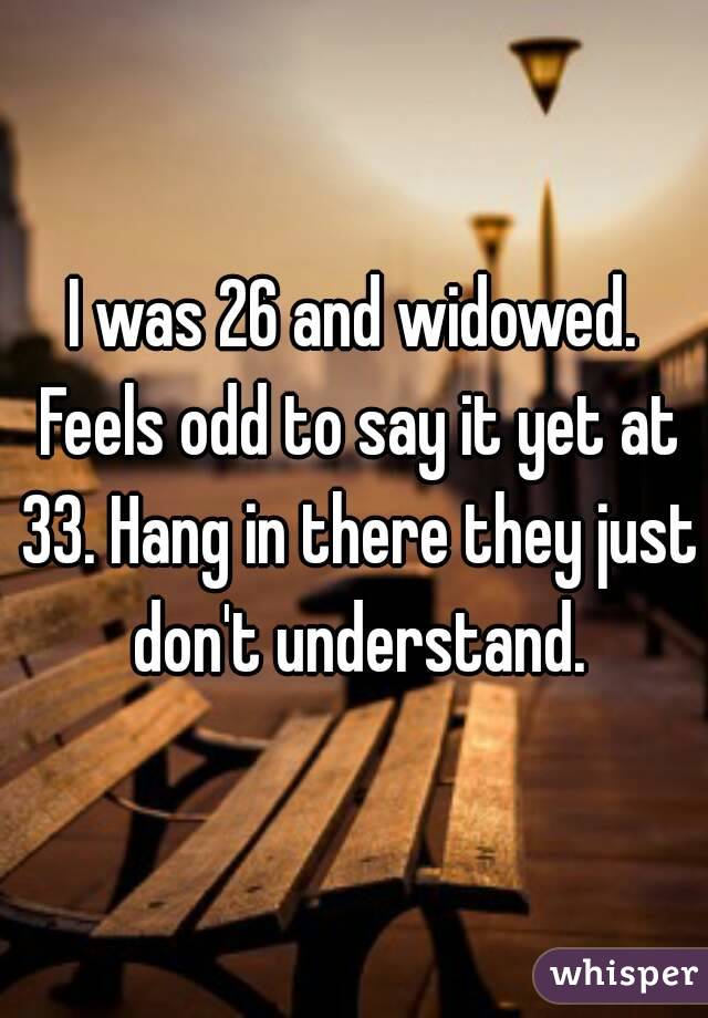 I was 26 and widowed. Feels odd to say it yet at 33. Hang in there they just don't understand.
