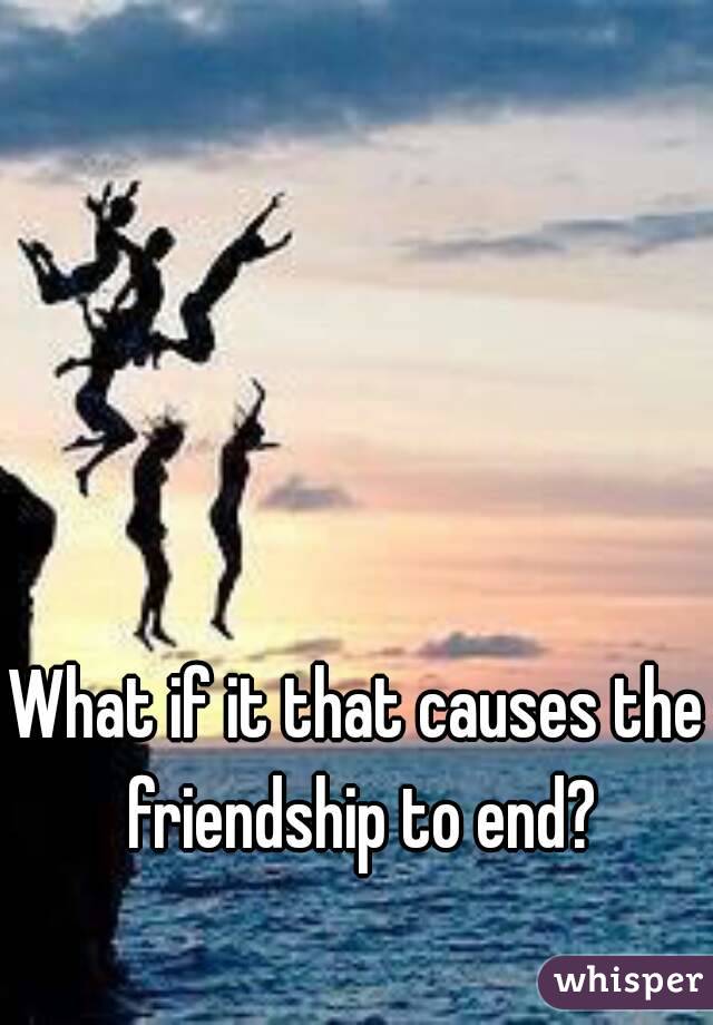 What if it that causes the friendship to end?