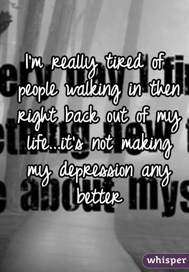 I'm really tired of people walking in then right back out of my life...it's not making my depression any better