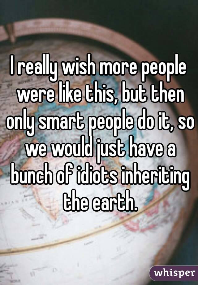 I really wish more people were like this, but then only smart people do it, so we would just have a bunch of idiots inheriting the earth.