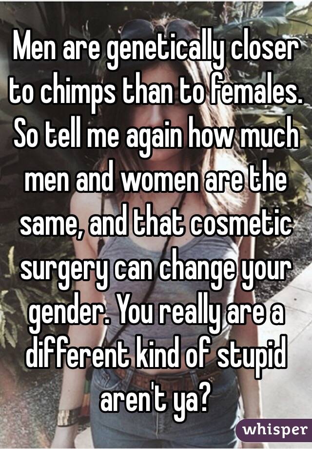 Men are genetically closer to chimps than to females. So tell me again how much men and women are the same, and that cosmetic surgery can change your gender. You really are a different kind of stupid aren't ya?