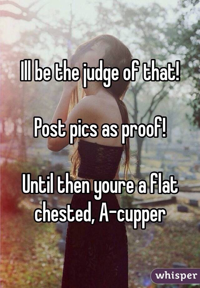 Ill be the judge of that! 

Post pics as proof!

Until then youre a flat chested, A-cupper