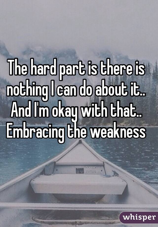 The hard part is there is nothing I can do about it.. And I'm okay with that.. Embracing the weakness 