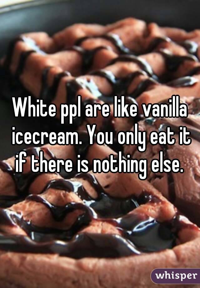 White ppl are like vanilla icecream. You only eat it if there is nothing else. 