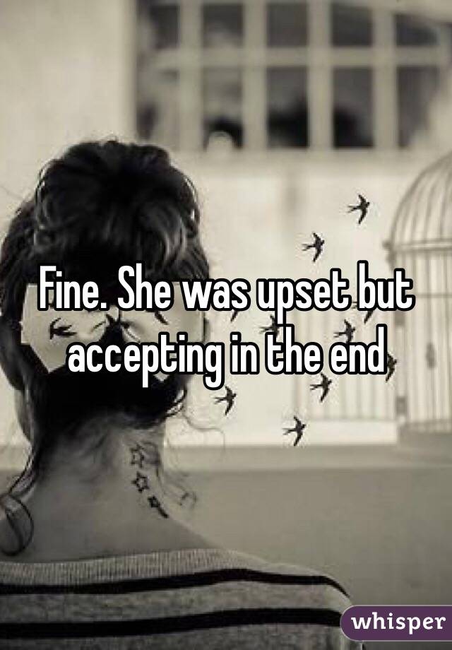 Fine. She was upset but accepting in the end