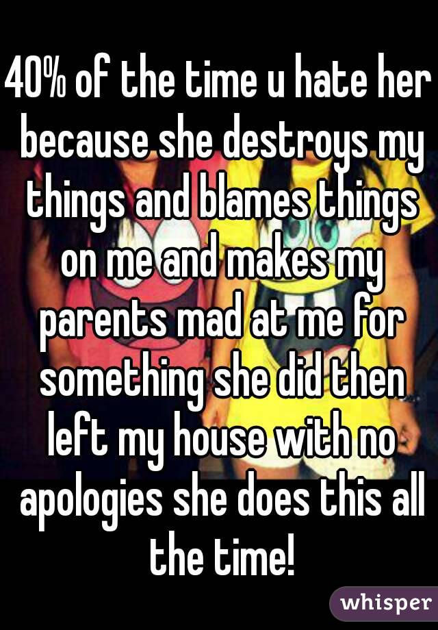 40% of the time u hate her because she destroys my things and blames things on me and makes my parents mad at me for something she did then left my house with no apologies she does this all the time!