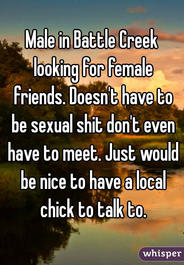 Male in Battle Creek looking for female friends. Doesn't have to be sexual shit don't even have to meet. Just would be nice to have a local chick to talk to.
