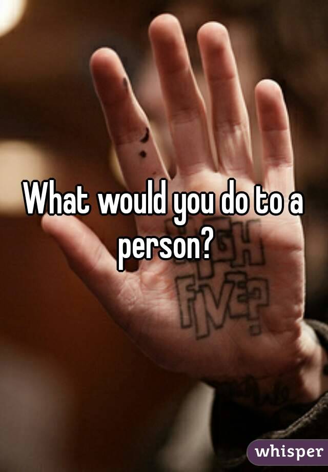 What would you do to a person?