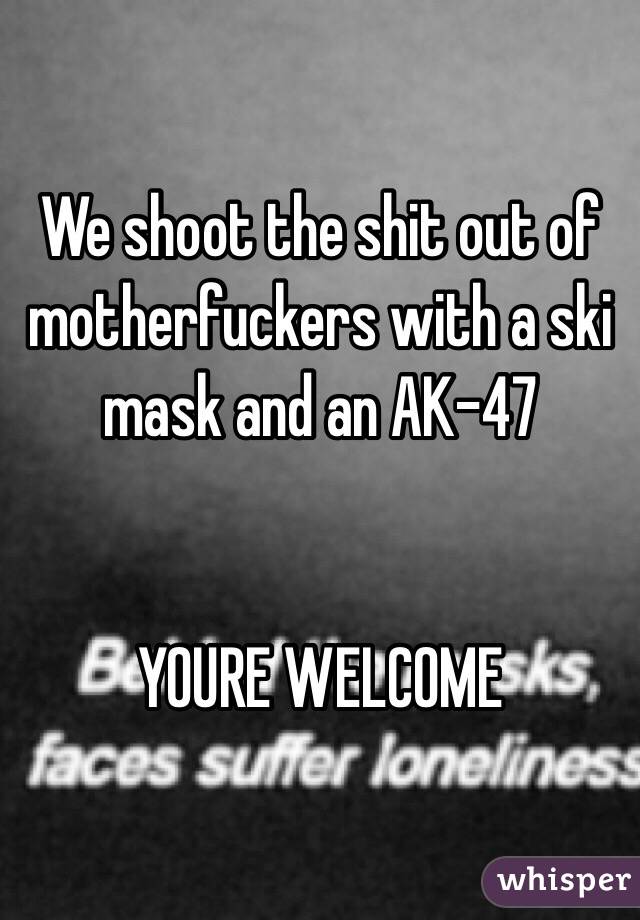 We shoot the shit out of motherfuckers with a ski mask and an AK-47


YOURE WELCOME