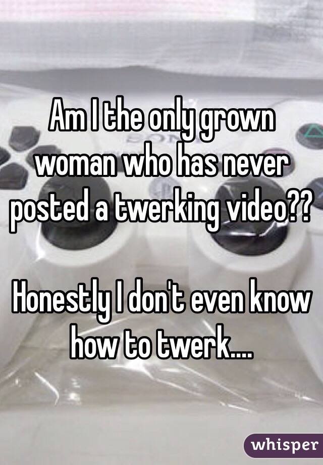 Am I the only grown woman who has never posted a twerking video??

Honestly I don't even know how to twerk....