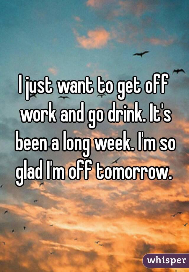 I just want to get off work and go drink. It's been a long week. I'm so glad I'm off tomorrow. 