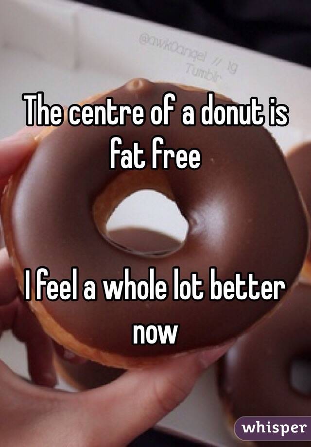 The centre of a donut is fat free 


I feel a whole lot better now 