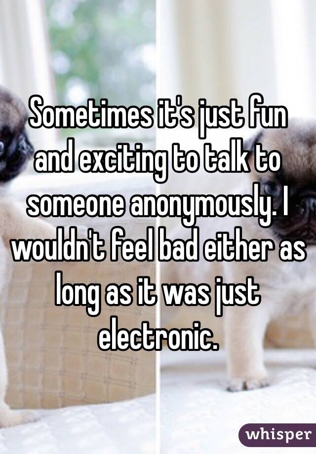 Sometimes it's just fun and exciting to talk to someone anonymously. I wouldn't feel bad either as long as it was just electronic.