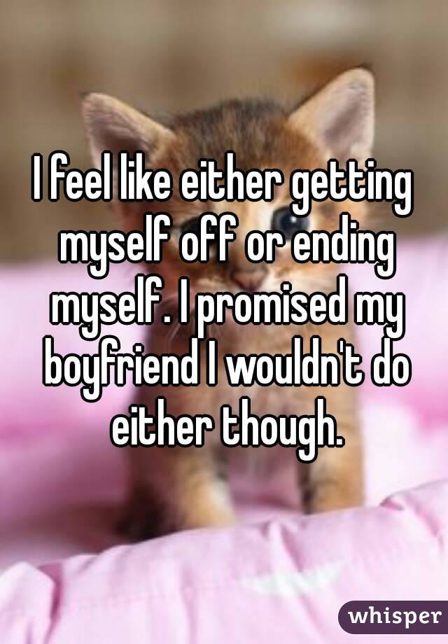 I feel like either getting myself off or ending myself. I promised my boyfriend I wouldn't do either though.