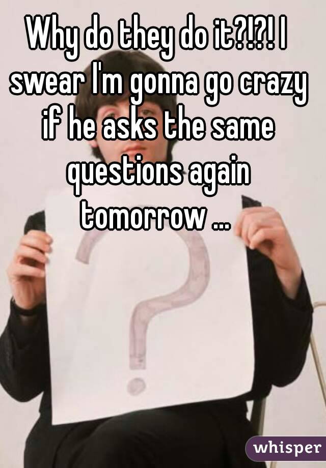 Why do they do it?!?! I swear I'm gonna go crazy if he asks the same questions again tomorrow ... 