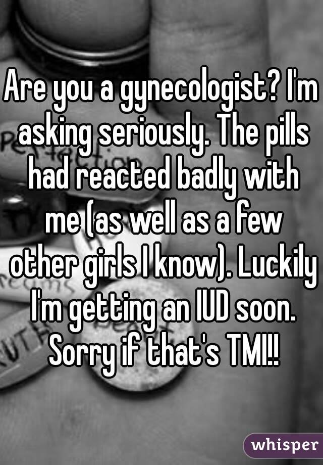 Are you a gynecologist? I'm asking seriously. The pills had reacted badly with me (as well as a few other girls I know). Luckily I'm getting an IUD soon. Sorry if that's TMI!!