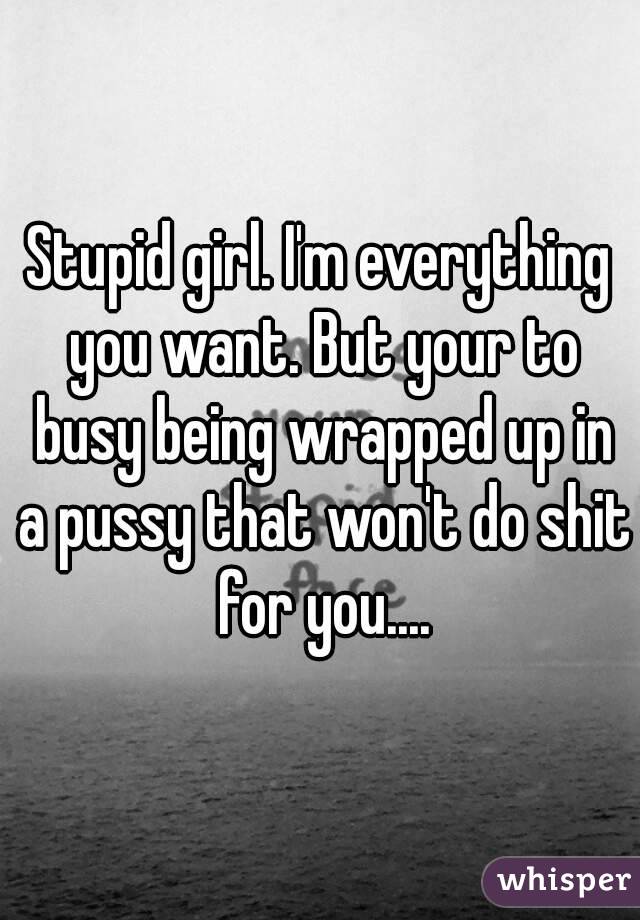 Stupid girl. I'm everything you want. But your to busy being wrapped up in a pussy that won't do shit for you....