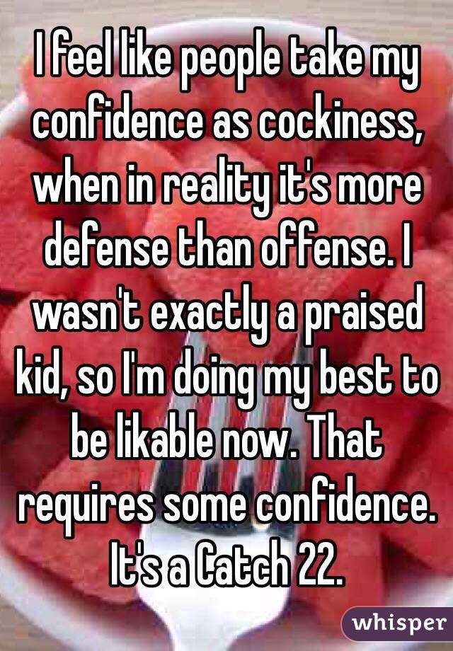 I feel like people take my confidence as cockiness, when in reality it's more defense than offense. I wasn't exactly a praised kid, so I'm doing my best to be likable now. That requires some confidence. It's a Catch 22.