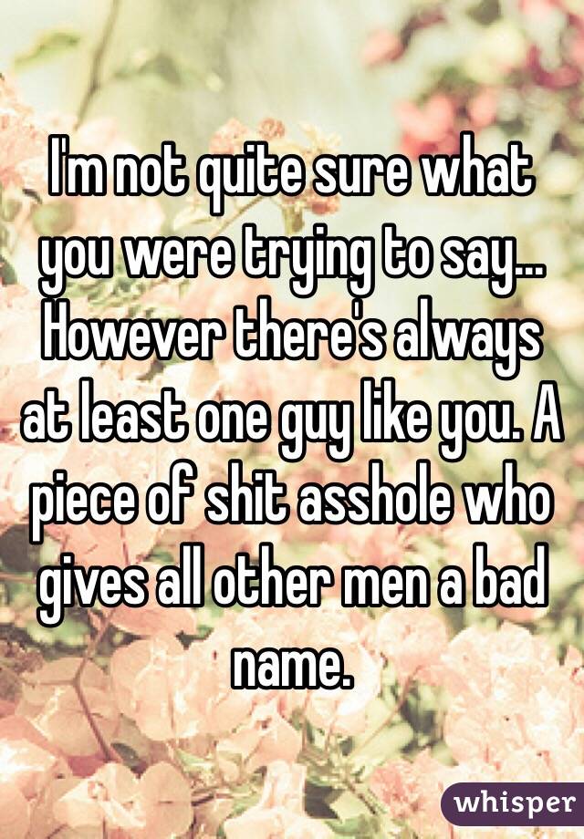 I'm not quite sure what you were trying to say... However there's always at least one guy like you. A piece of shit asshole who gives all other men a bad name.