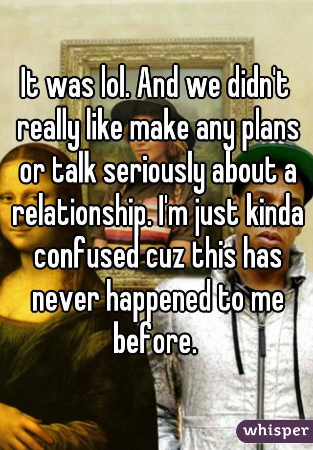 It was lol. And we didn't really like make any plans or talk seriously about a relationship. I'm just kinda confused cuz this has never happened to me before. 
