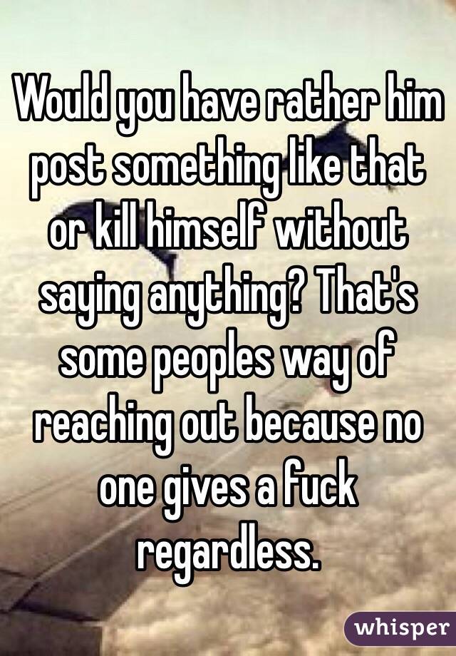 Would you have rather him post something like that or kill himself without saying anything? That's some peoples way of reaching out because no one gives a fuck regardless. 