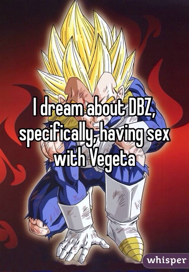 I dream about DBZ, specifically, having sex with Vegeta