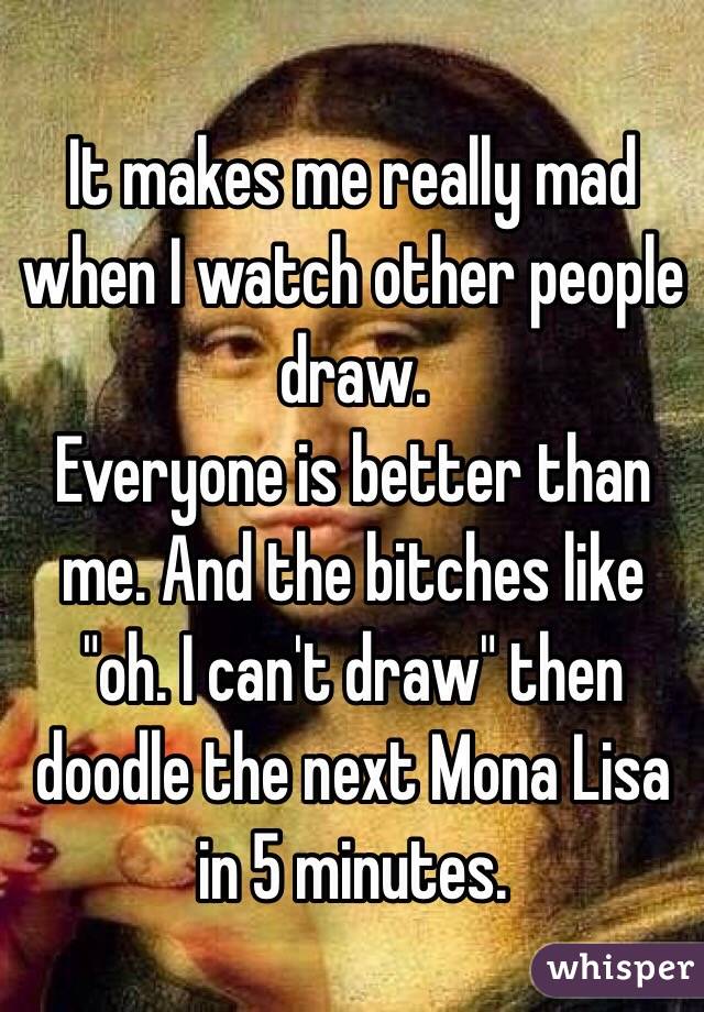 It makes me really mad when I watch other people draw. 
Everyone is better than me. And the bitches like "oh. I can't draw" then doodle the next Mona Lisa in 5 minutes. 