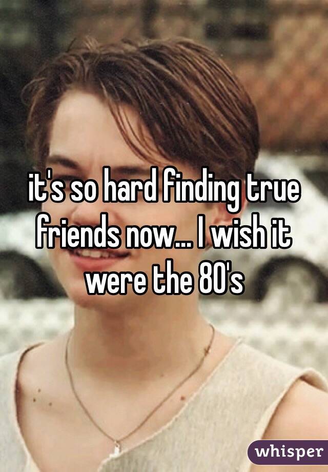 it's so hard finding true friends now... I wish it were the 80's