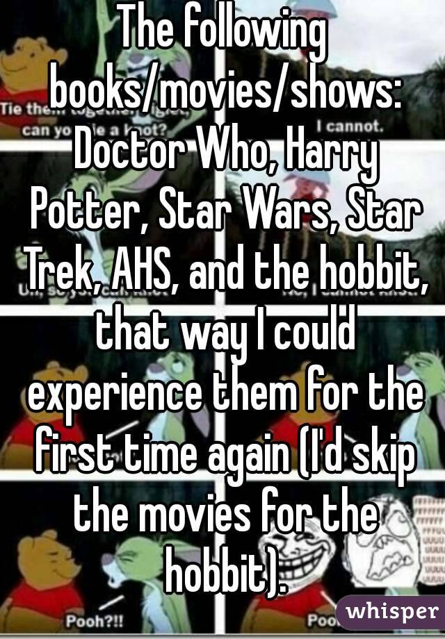 The following books/movies/shows: Doctor Who, Harry Potter, Star Wars, Star Trek, AHS, and the hobbit, that way I could experience them for the first time again (I'd skip the movies for the hobbit).