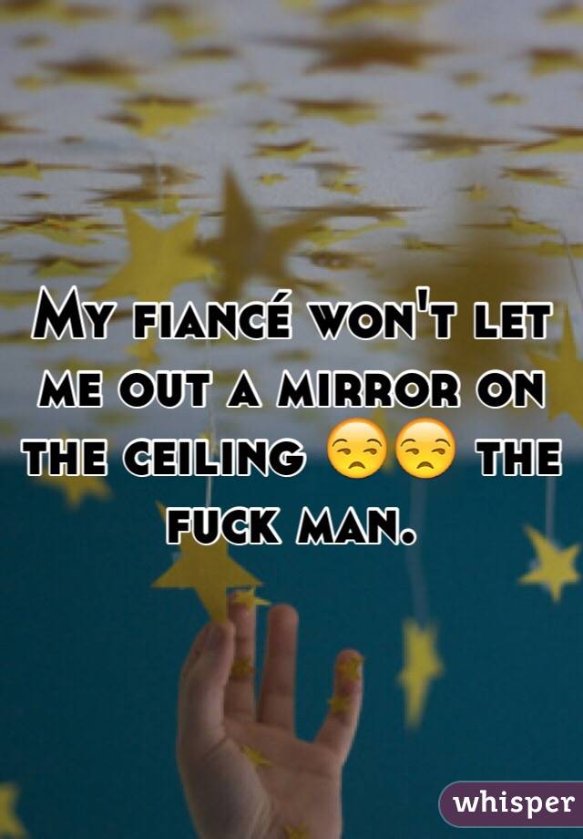 My fiancé won't let me out a mirror on the ceiling 😒😒 the fuck man. 