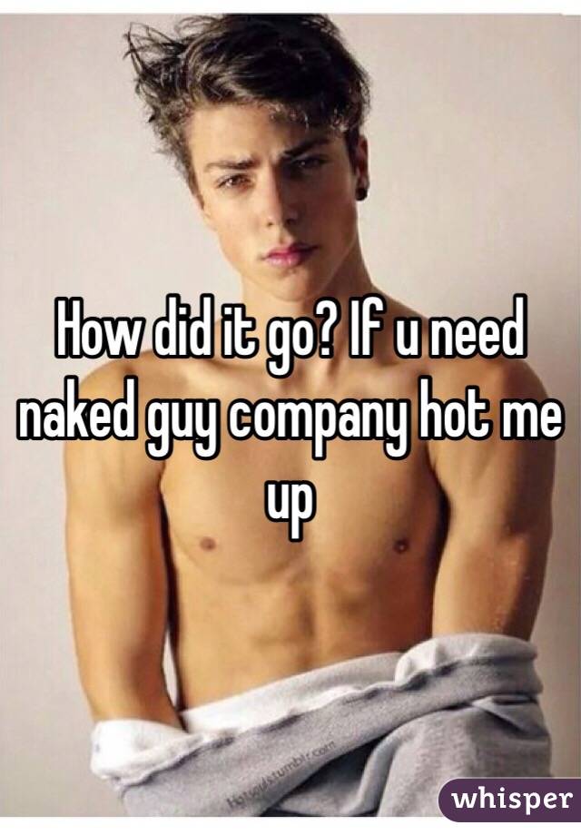 How did it go? If u need naked guy company hot me up