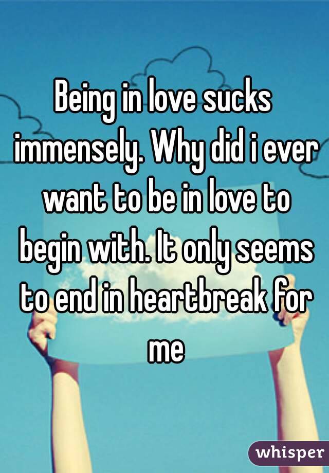 Being in love sucks immensely. Why did i ever want to be in love to begin with. It only seems to end in heartbreak for me