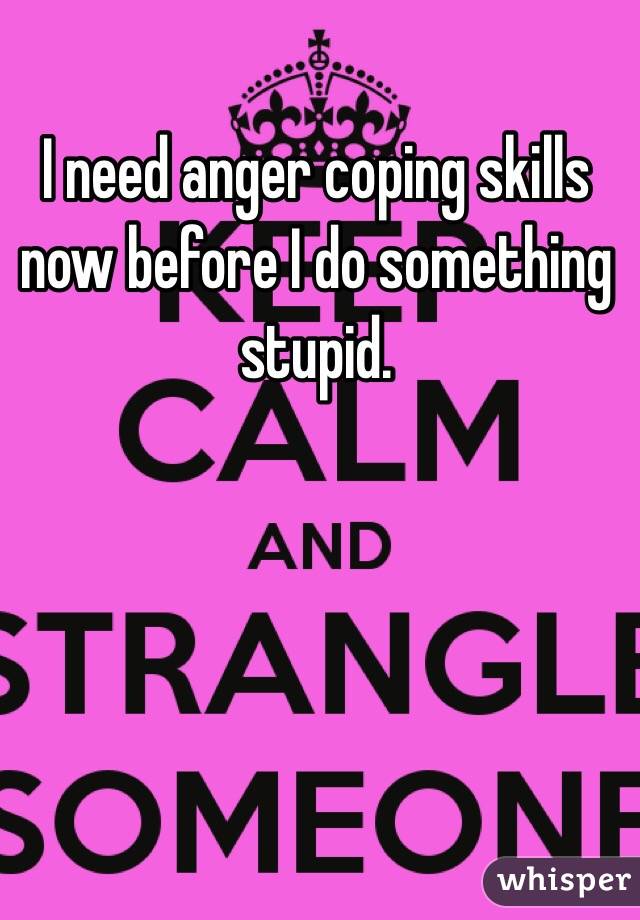 I need anger coping skills now before I do something stupid. 