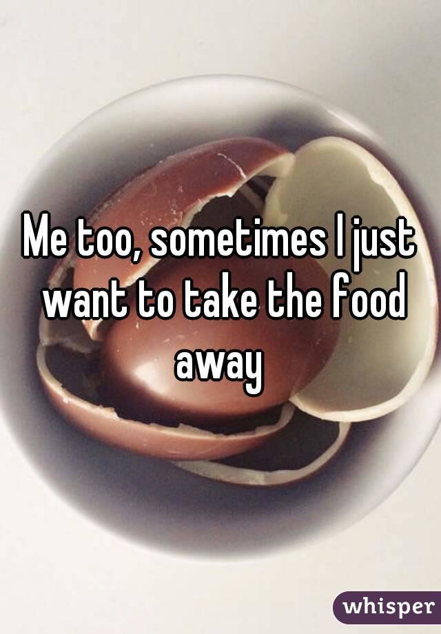 Me too, sometimes I just want to take the food away 
