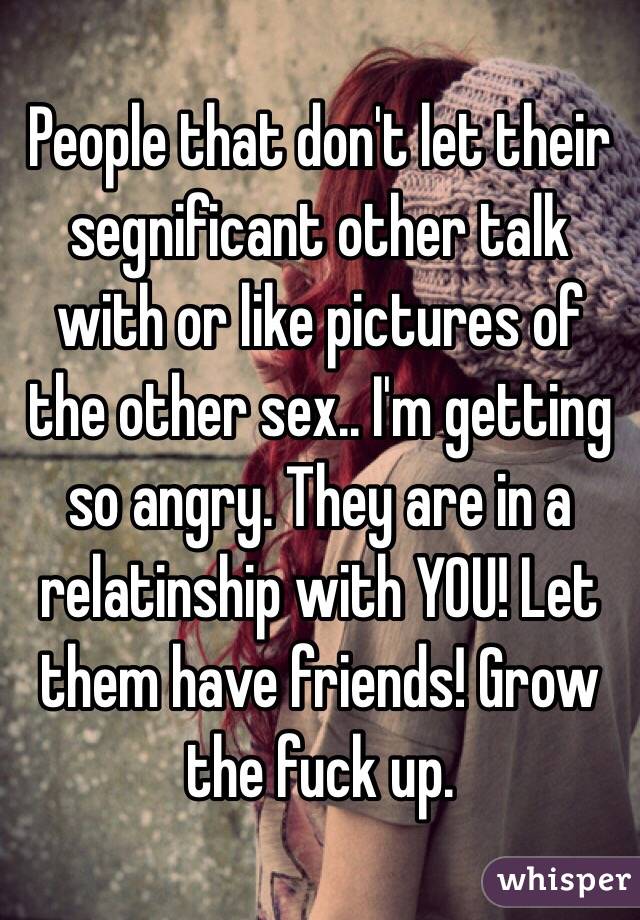People that don't let their segnificant other talk with or like pictures of the other sex.. I'm getting so angry. They are in a relatinship with YOU! Let them have friends! Grow the fuck up.