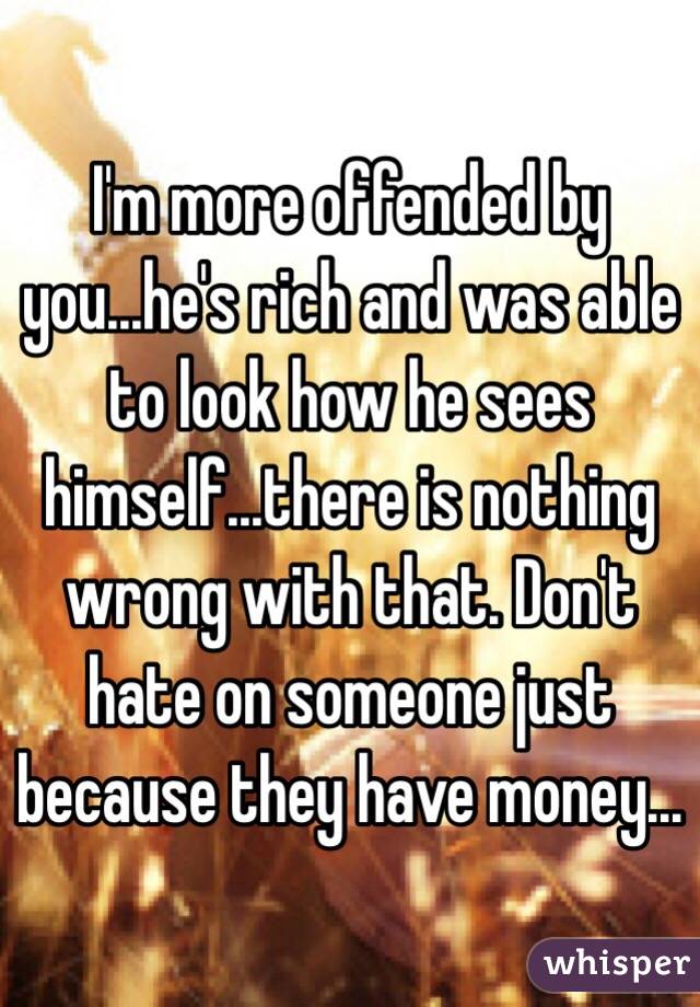 I'm more offended by you...he's rich and was able to look how he sees himself...there is nothing wrong with that. Don't hate on someone just because they have money...