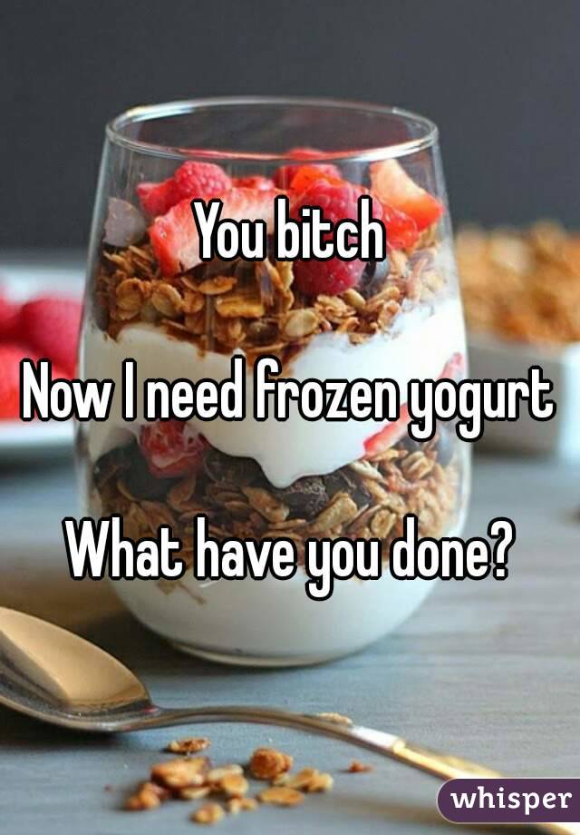 You bitch

Now I need frozen yogurt

What have you done?

