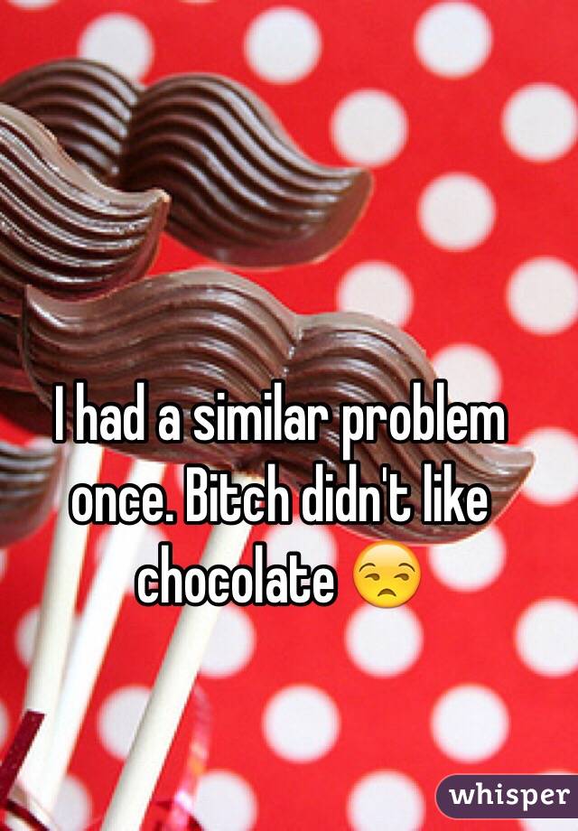 I had a similar problem once. Bitch didn't like chocolate 😒