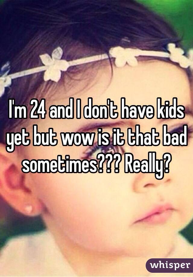 I'm 24 and I don't have kids yet but wow is it that bad sometimes??? Really?