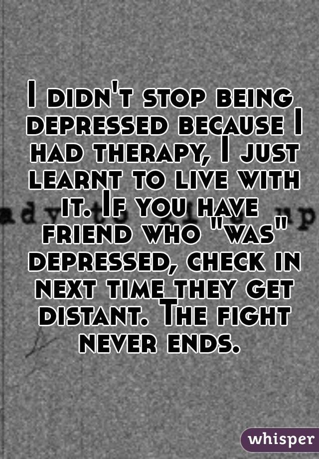 I didn't stop being depressed because I had therapy, I just learnt to live with it. If you have  friend who "was" depressed, check in next time they get distant. The fight never ends. 
